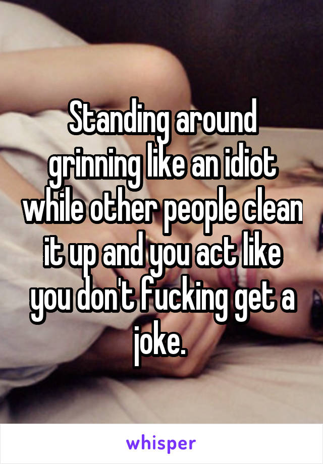 Standing around grinning like an idiot while other people clean it up and you act like you don't fucking get a joke. 