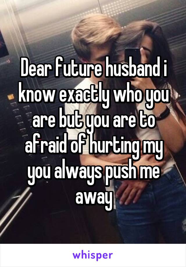 Dear future husband i know exactly who you are but you are to afraid of hurting my you always push me away