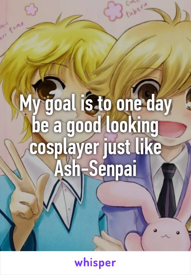 My goal is to one day be a good looking cosplayer just like Ash-Senpai