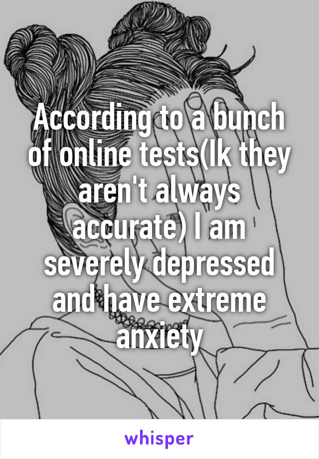 According to a bunch of online tests(Ik they aren't always accurate) I am severely depressed and have extreme anxiety