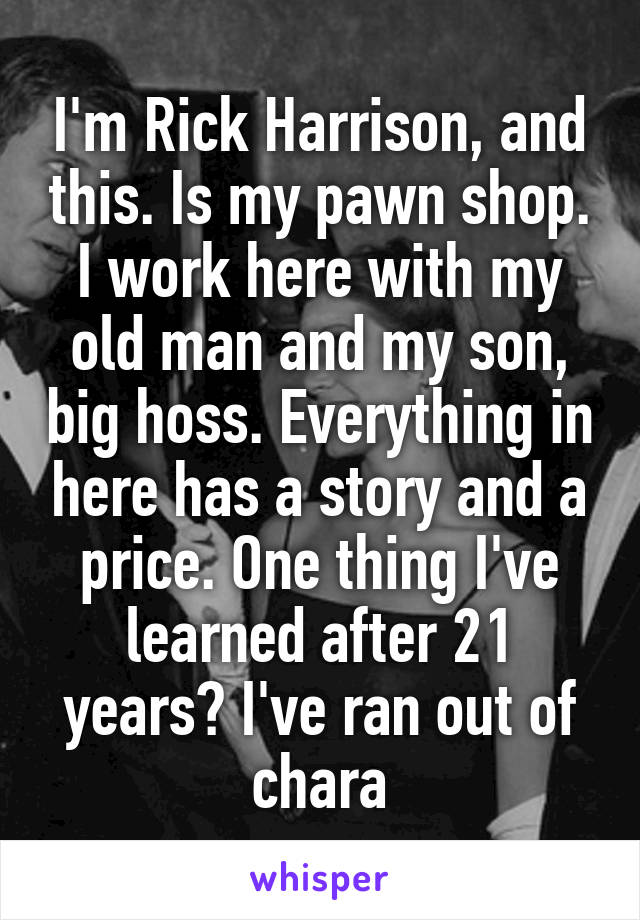 I'm Rick Harrison, and this. Is my pawn shop. I work here with my old man and my son, big hoss. Everything in here has a story and a price. One thing I've learned after 21 years? I've ran out of chara