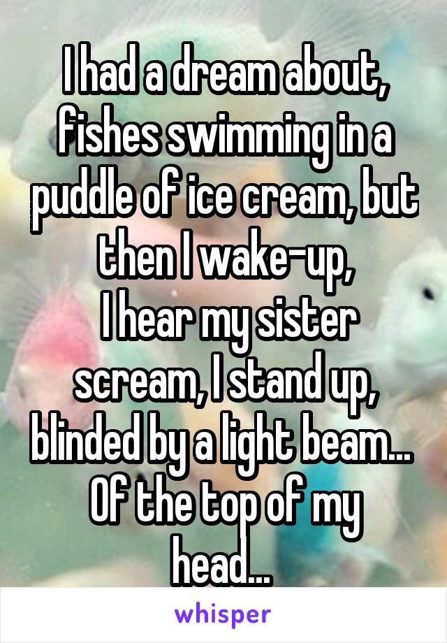 I had a dream about, fishes swimming in a puddle of ice cream, but then I wake-up,
 I hear my sister scream, I stand up, blinded by a light beam... 
Of the top of my head... 