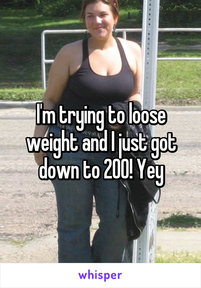 I'm trying to loose weight and I just got down to 200! Yey