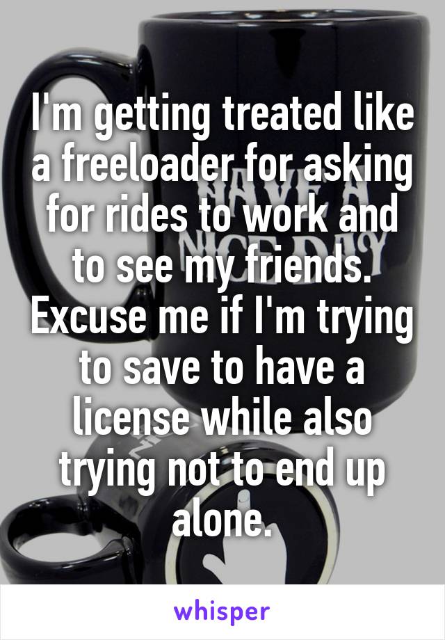 I'm getting treated like a freeloader for asking for rides to work and to see my friends. Excuse me if I'm trying to save to have a license while also trying not to end up alone.