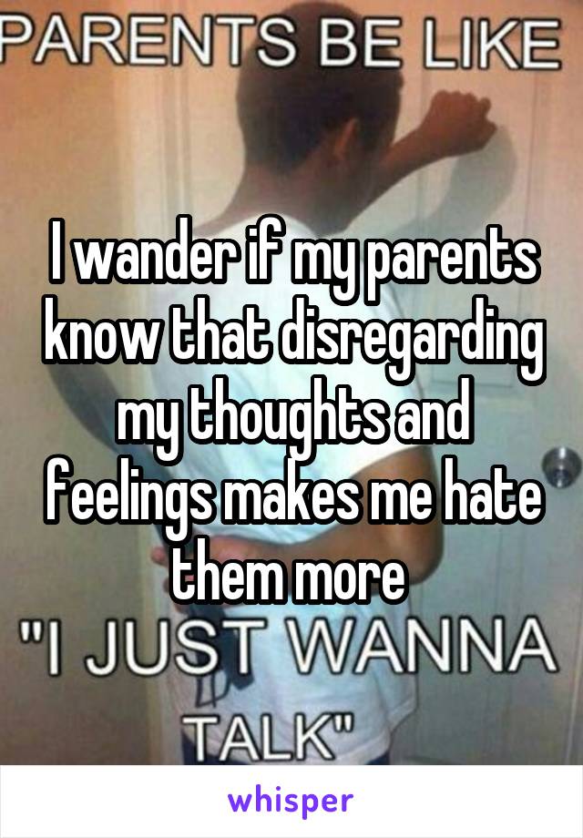 I wander if my parents know that disregarding my thoughts and feelings makes me hate them more 