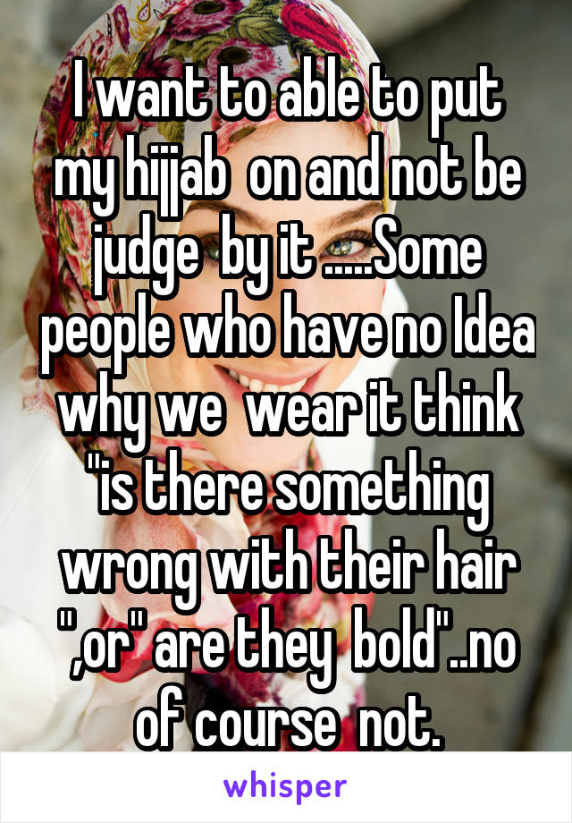 I want to able to put my hijjab  on and not be judge  by it .....Some people who have no Idea why we  wear it think "is there something wrong with their hair ",or" are they  bold"..no of course  not.