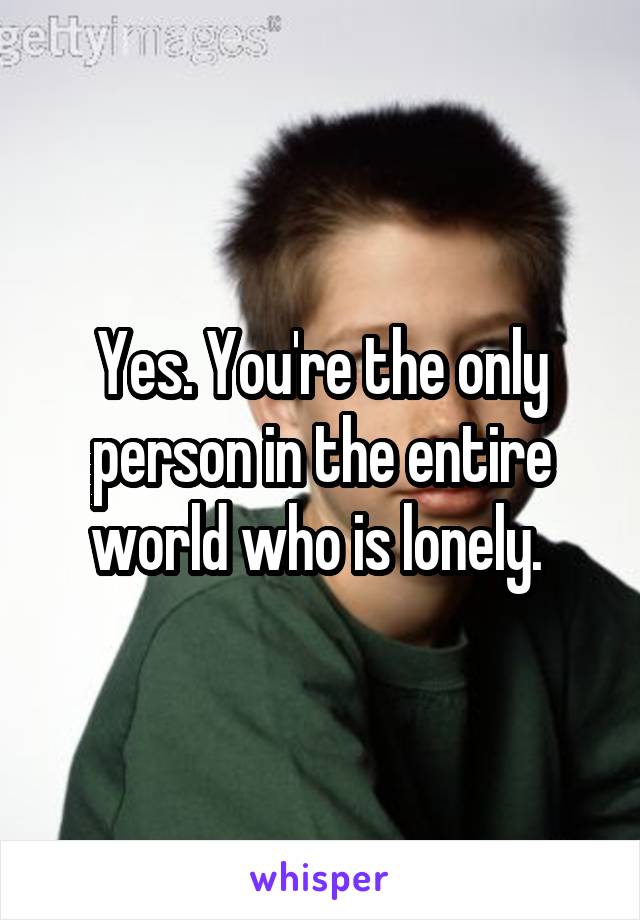 Yes. You're the only person in the entire world who is lonely. 