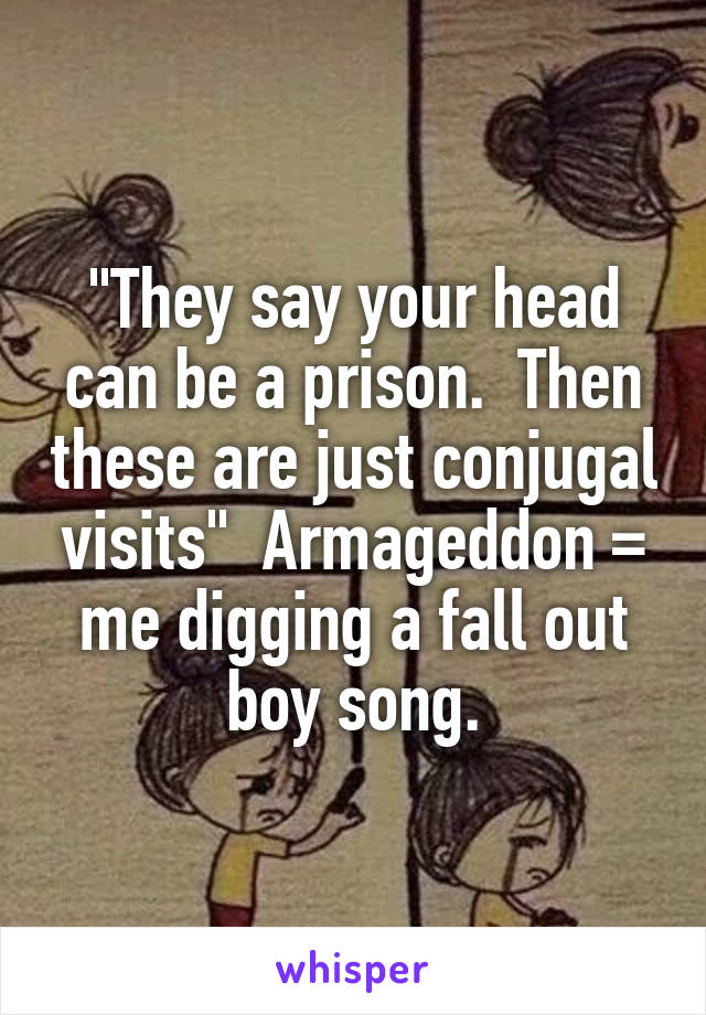 "They say your head can be a prison.  Then these are just conjugal visits"  Armageddon = me digging a fall out boy song.
