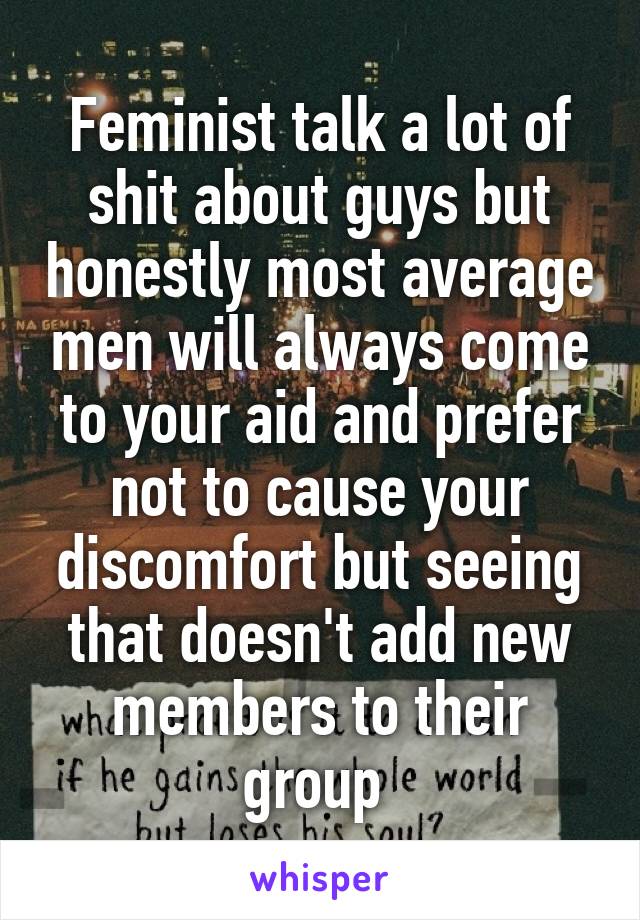 Feminist talk a lot of shit about guys but honestly most average men will always come to your aid and prefer not to cause your discomfort but seeing that doesn't add new members to their group 