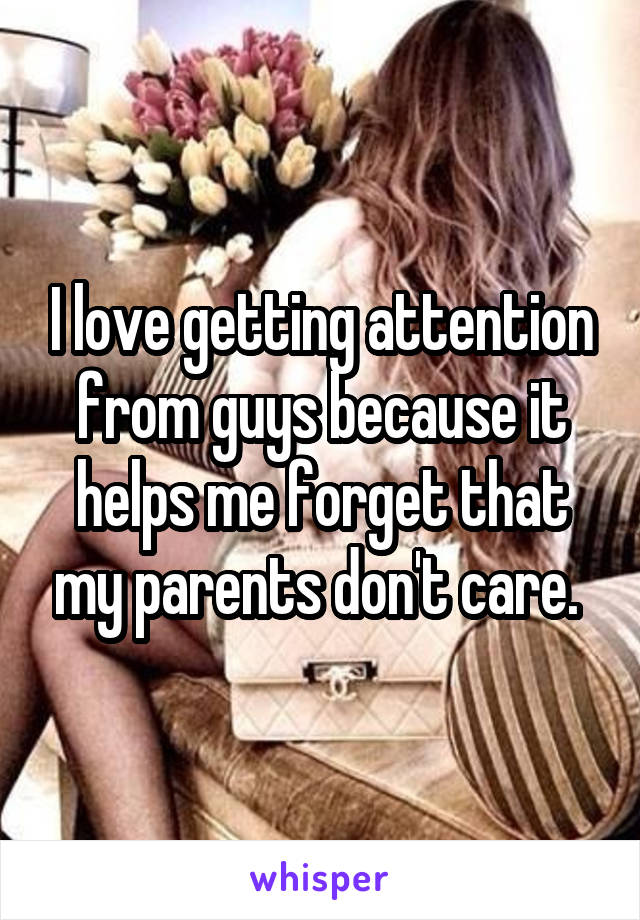 I love getting attention from guys because it helps me forget that my parents don't care. 