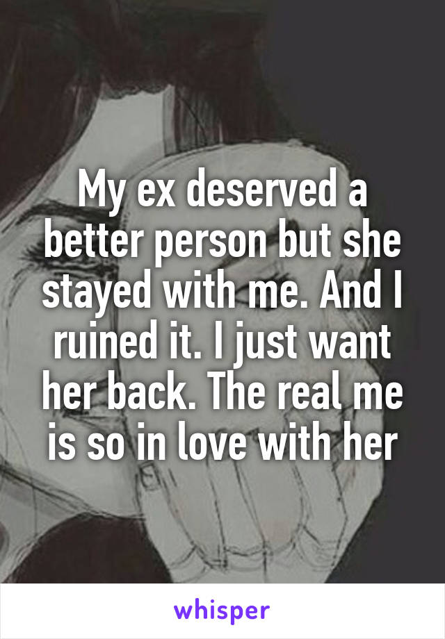 My ex deserved a better person but she stayed with me. And I ruined it. I just want her back. The real me is so in love with her