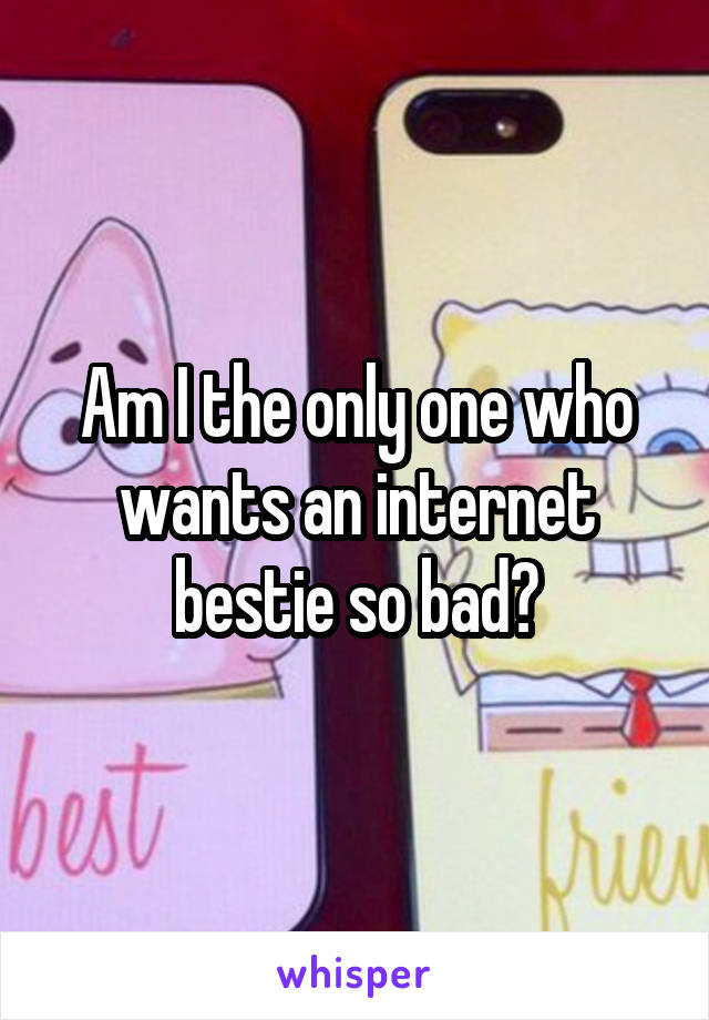 Am I the only one who wants an internet bestie so bad?