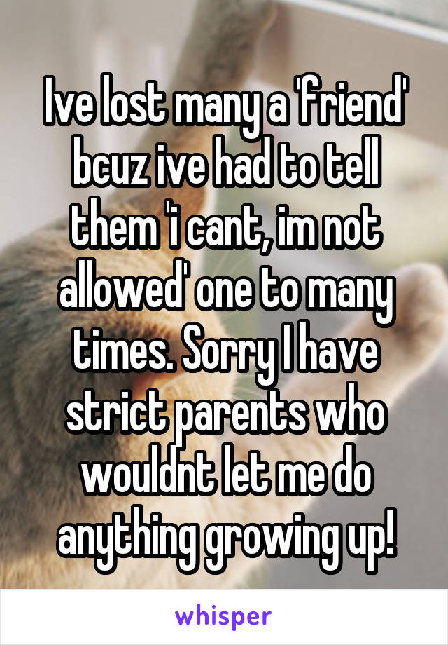Ive lost many a 'friend' bcuz ive had to tell them 'i cant, im not allowed' one to many times. Sorry I have strict parents who wouldnt let me do anything growing up!
