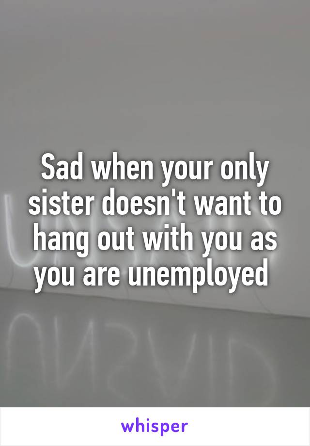 Sad when your only sister doesn't want to hang out with you as you are unemployed 