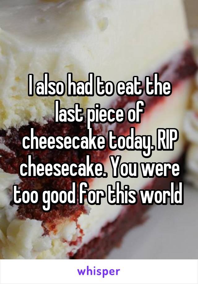 I also had to eat the last piece of cheesecake today. RIP cheesecake. You were too good for this world 
