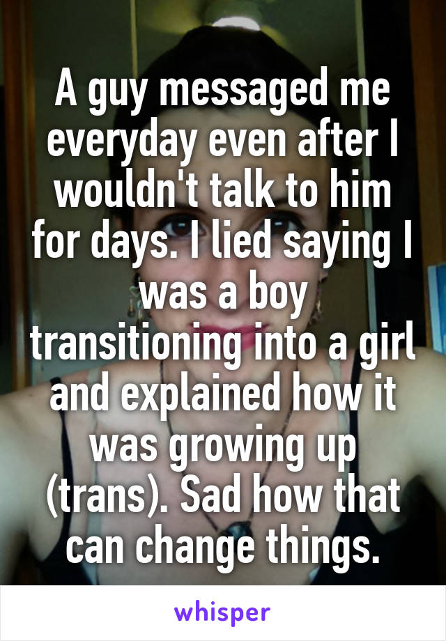 A guy messaged me everyday even after I wouldn't talk to him for days. I lied saying I was a boy transitioning into a girl and explained how it was growing up (trans). Sad how that can change things.