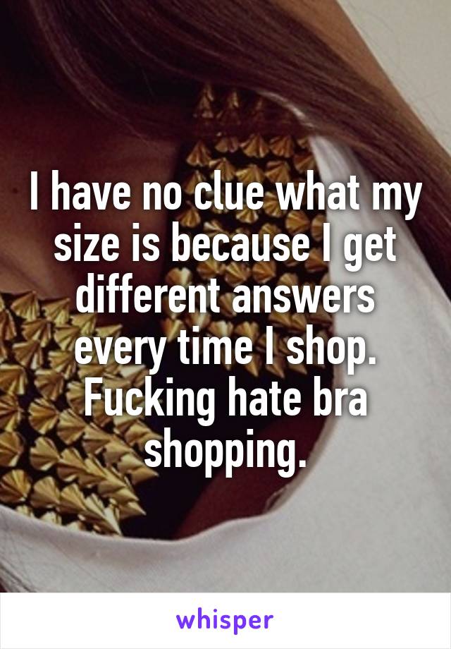 I have no clue what my size is because I get different answers every time I shop. Fucking hate bra shopping.