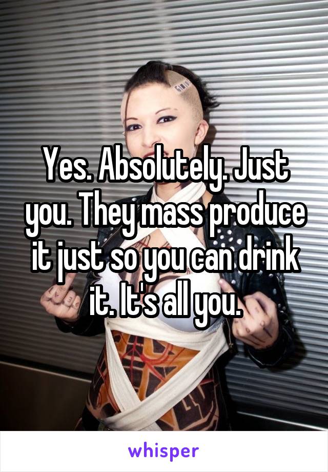 Yes. Absolutely. Just you. They mass produce it just so you can drink it. It's all you.