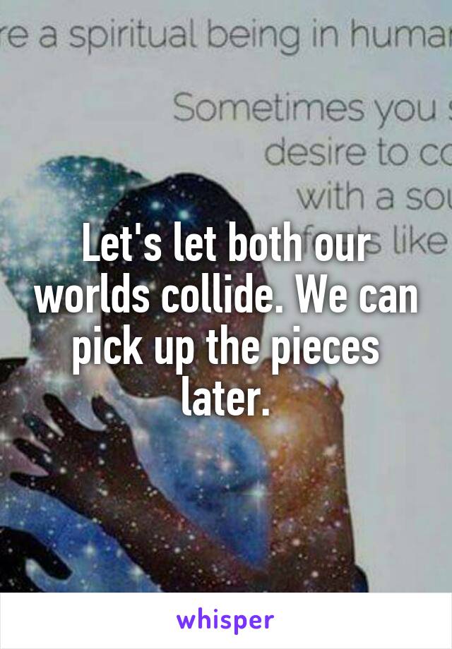 Let's let both our worlds collide. We can pick up the pieces later.