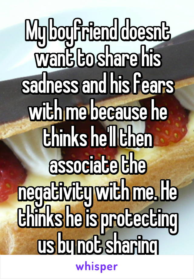 My boyfriend doesnt want to share his sadness and his fears with me because he thinks he'll then associate the negativity with me. He thinks he is protecting us by not sharing