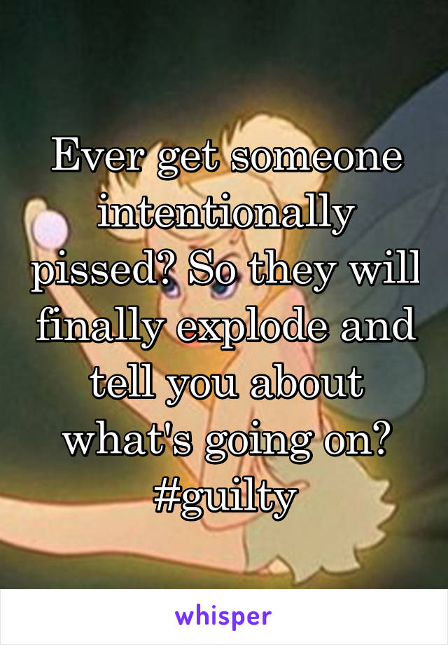 Ever get someone intentionally pissed? So they will finally explode and tell you about what's going on? #guilty