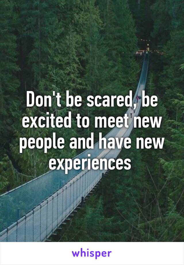 Don't be scared, be excited to meet new people and have new experiences 