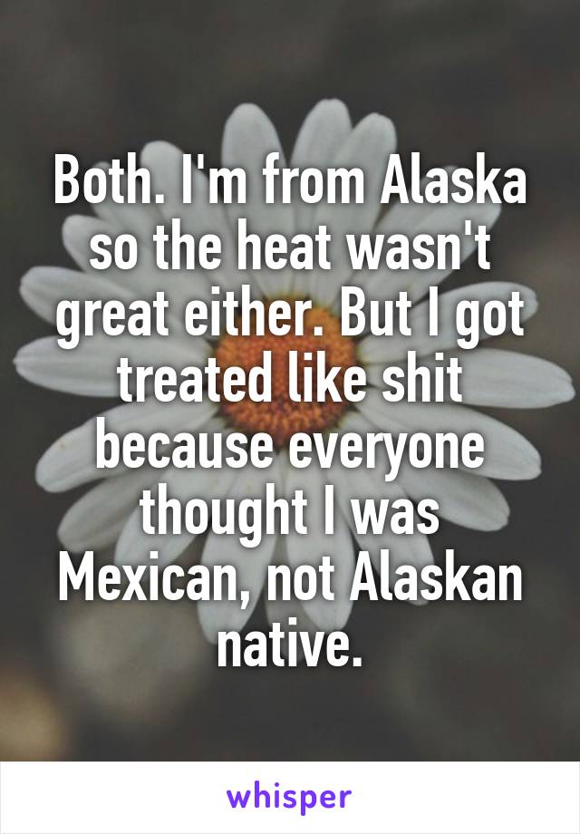 Both. I'm from Alaska so the heat wasn't great either. But I got treated like shit because everyone thought I was Mexican, not Alaskan native.