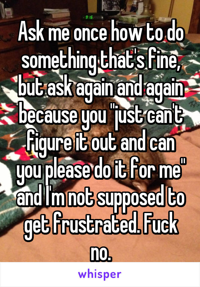 Ask me once how to do something that's fine, but ask again and again because you "just can't figure it out and can you please do it for me" and I'm not supposed to get frustrated. Fuck no.