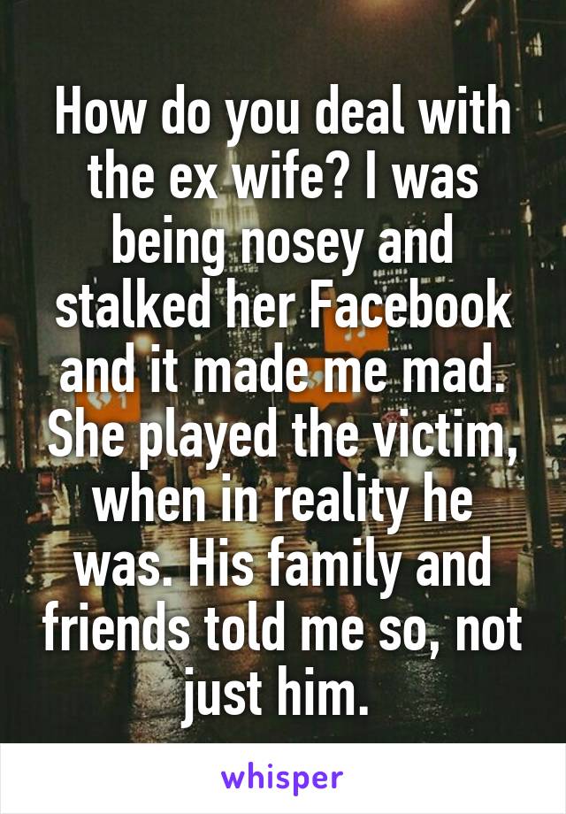 How do you deal with the ex wife? I was being nosey and stalked her Facebook and it made me mad. She played the victim, when in reality he was. His family and friends told me so, not just him. 