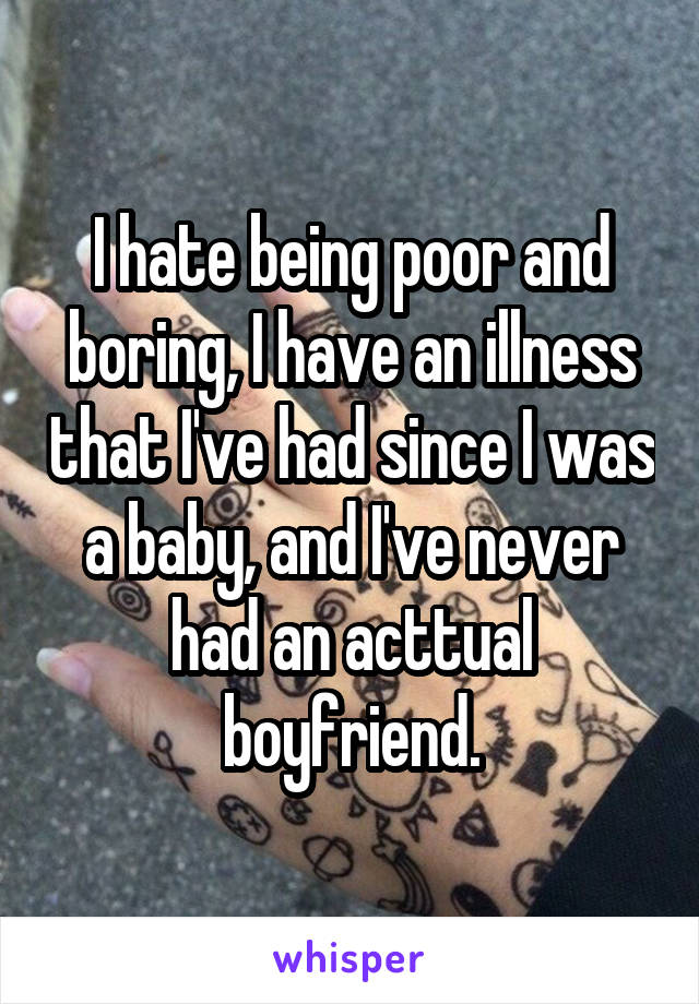 I hate being poor and boring, I have an illness that I've had since I was a baby, and I've never had an acttual boyfriend.