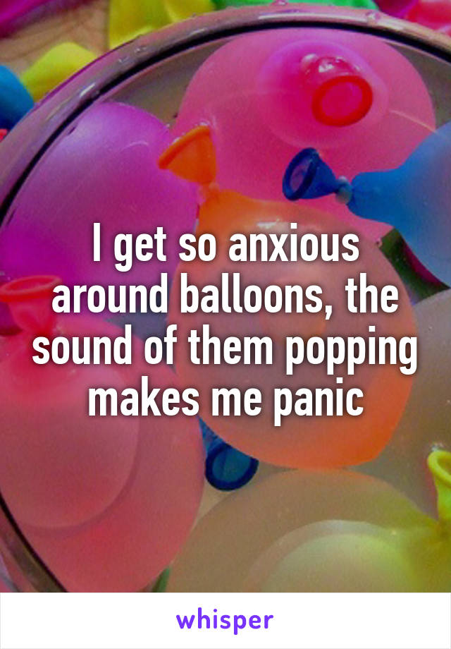 I get so anxious around balloons, the sound of them popping makes me panic