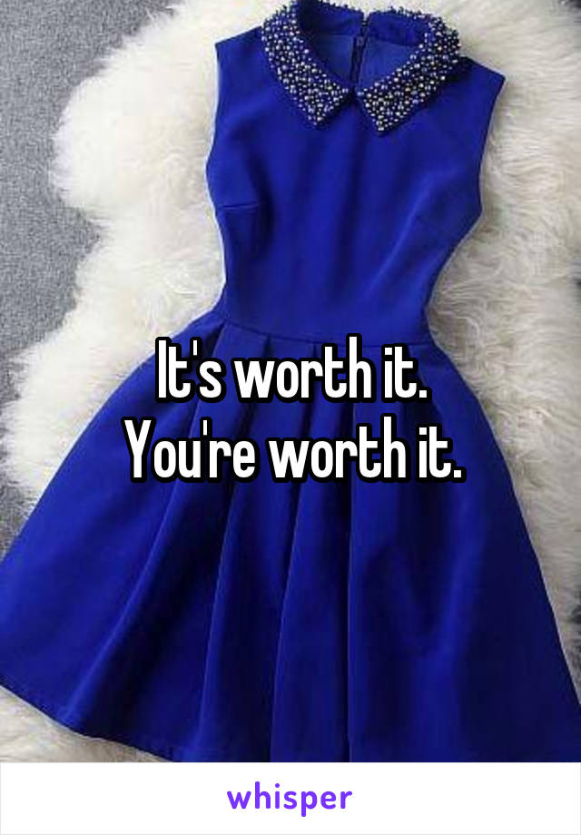 It's worth it.
You're worth it.