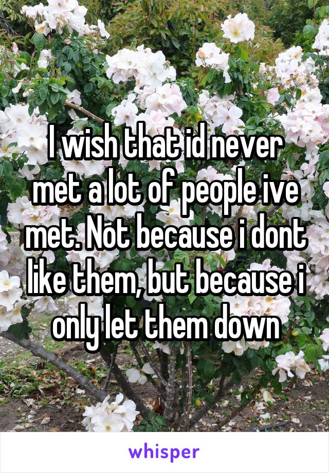 I wish that id never met a lot of people ive met. Not because i dont like them, but because i only let them down