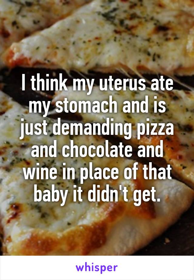 I think my uterus ate my stomach and is just demanding pizza and chocolate and wine in place of that baby it didn't get.