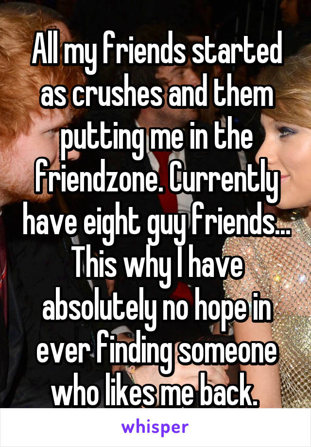 All my friends started as crushes and them putting me in the friendzone. Currently have eight guy friends... This why I have absolutely no hope in ever finding someone who likes me back. 