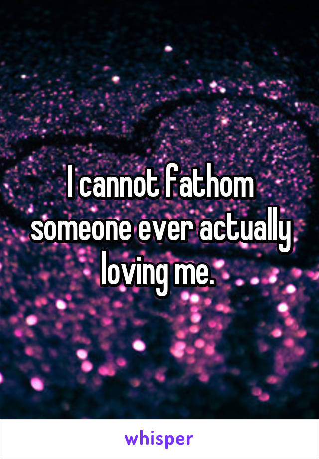 I cannot fathom someone ever actually loving me. 