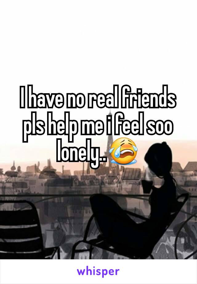 I have no real friends pls help me i feel soo lonely..😭