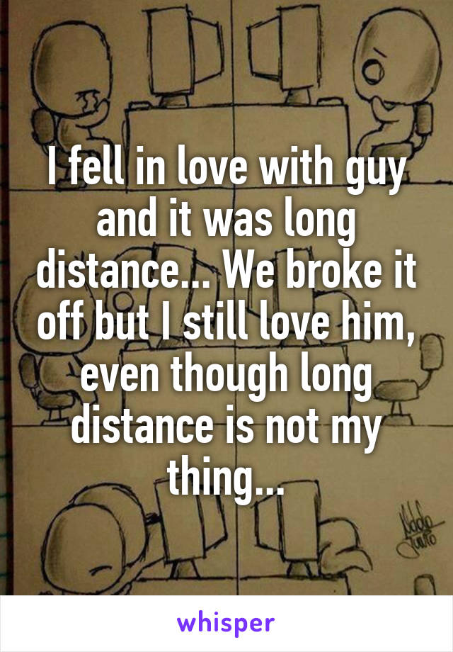 I fell in love with guy and it was long distance... We broke it off but I still love him, even though long distance is not my thing...