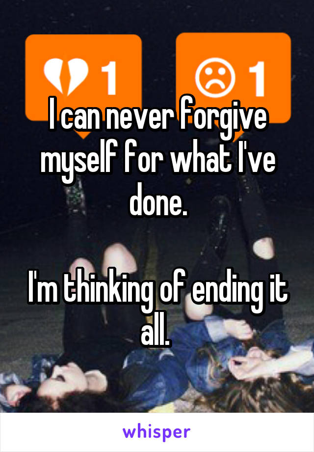 I can never forgive myself for what I've done.

I'm thinking of ending it all. 
