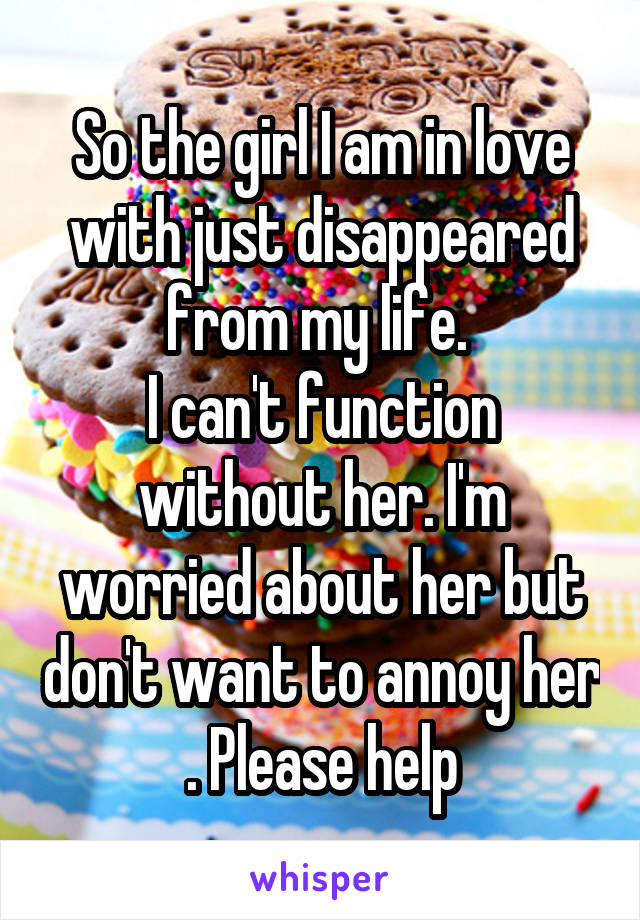 So the girl I am in love with just disappeared from my life. 
I can't function without her. I'm worried about her but don't want to annoy her . Please help