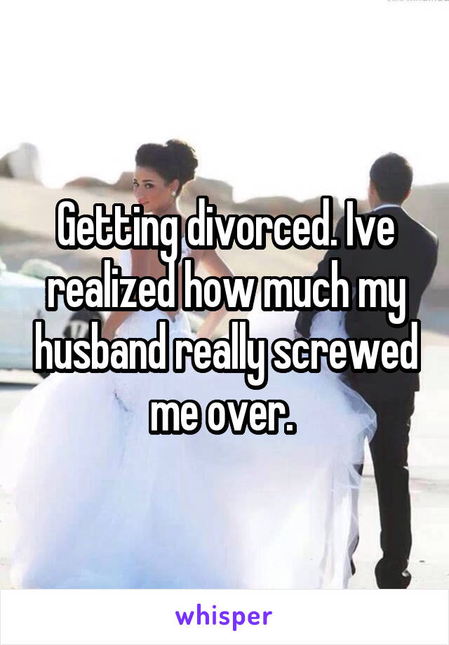 Getting divorced. Ive realized how much my husband really screwed me over. 