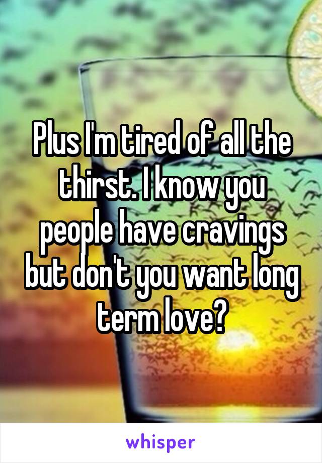 Plus I'm tired of all the thirst. I know you people have cravings but don't you want long term love?