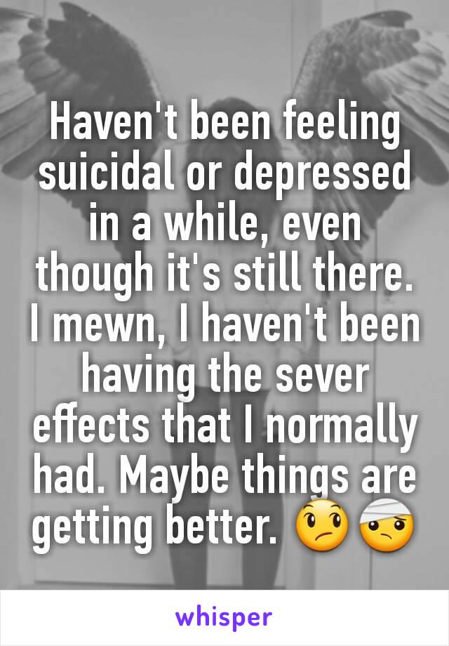 Haven't been feeling suicidal or depressed in a while, even though it's still there. I mewn, I haven't been having the sever effects that I normally had. Maybe things are getting better. 😞🤕