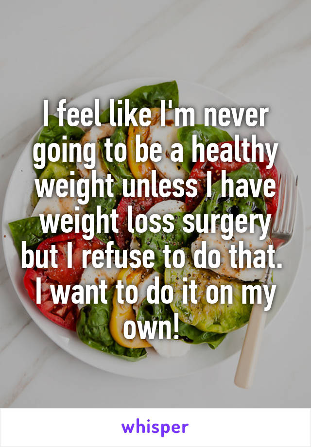 I feel like I'm never going to be a healthy weight unless I have weight loss surgery but I refuse to do that.  I want to do it on my own! 