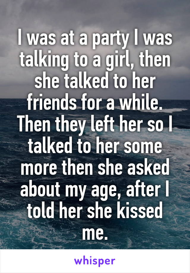 I was at a party I was talking to a girl, then she talked to her friends for a while. Then they left her so I talked to her some more then she asked about my age, after I told her she kissed me.