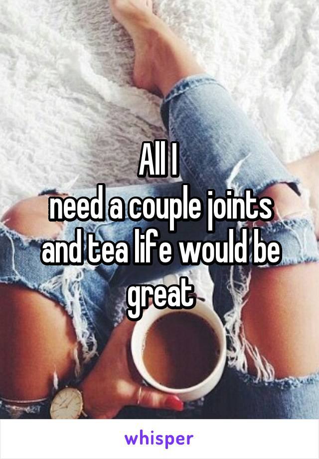 All I 
need a couple joints and tea life would be great