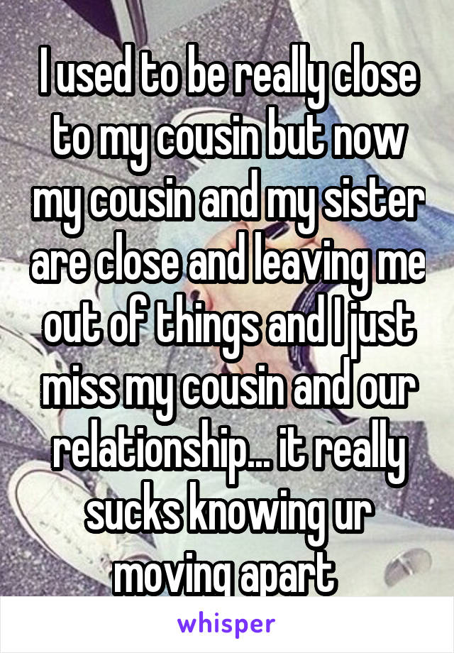 I used to be really close to my cousin but now my cousin and my sister are close and leaving me out of things and I just miss my cousin and our relationship... it really sucks knowing ur moving apart 