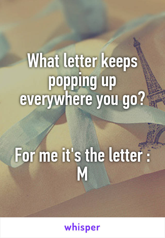 What letter keeps popping up everywhere you go?


For me it's the letter : M