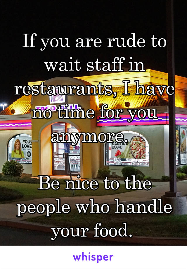 If you are rude to wait staff in restaurants, I have no time for you anymore.  

Be nice to the people who handle your food. 