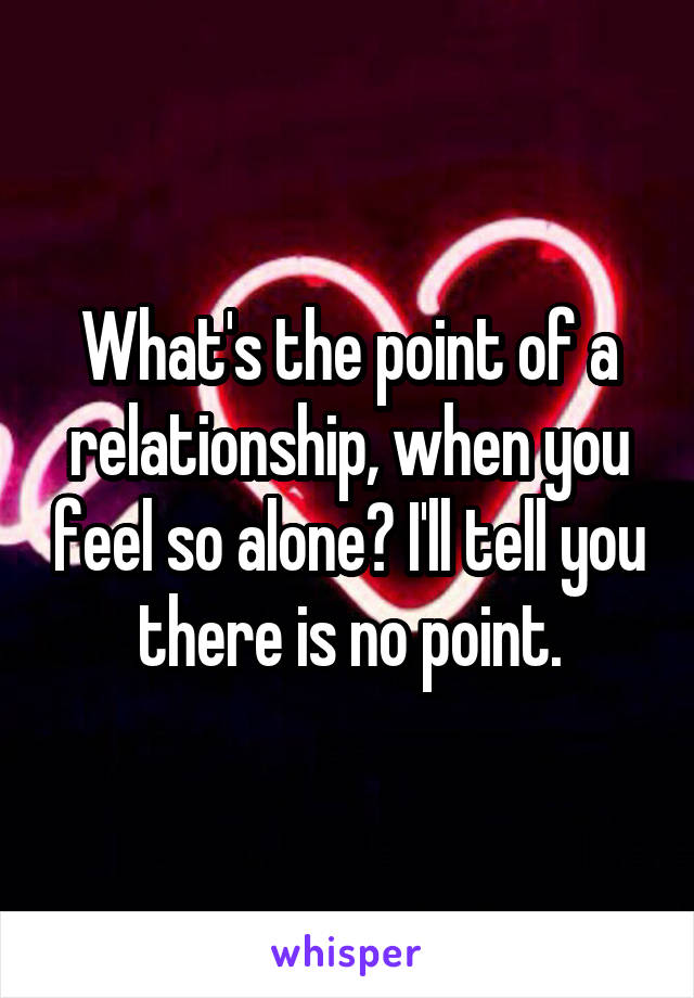 What's the point of a relationship, when you feel so alone? I'll tell you there is no point.